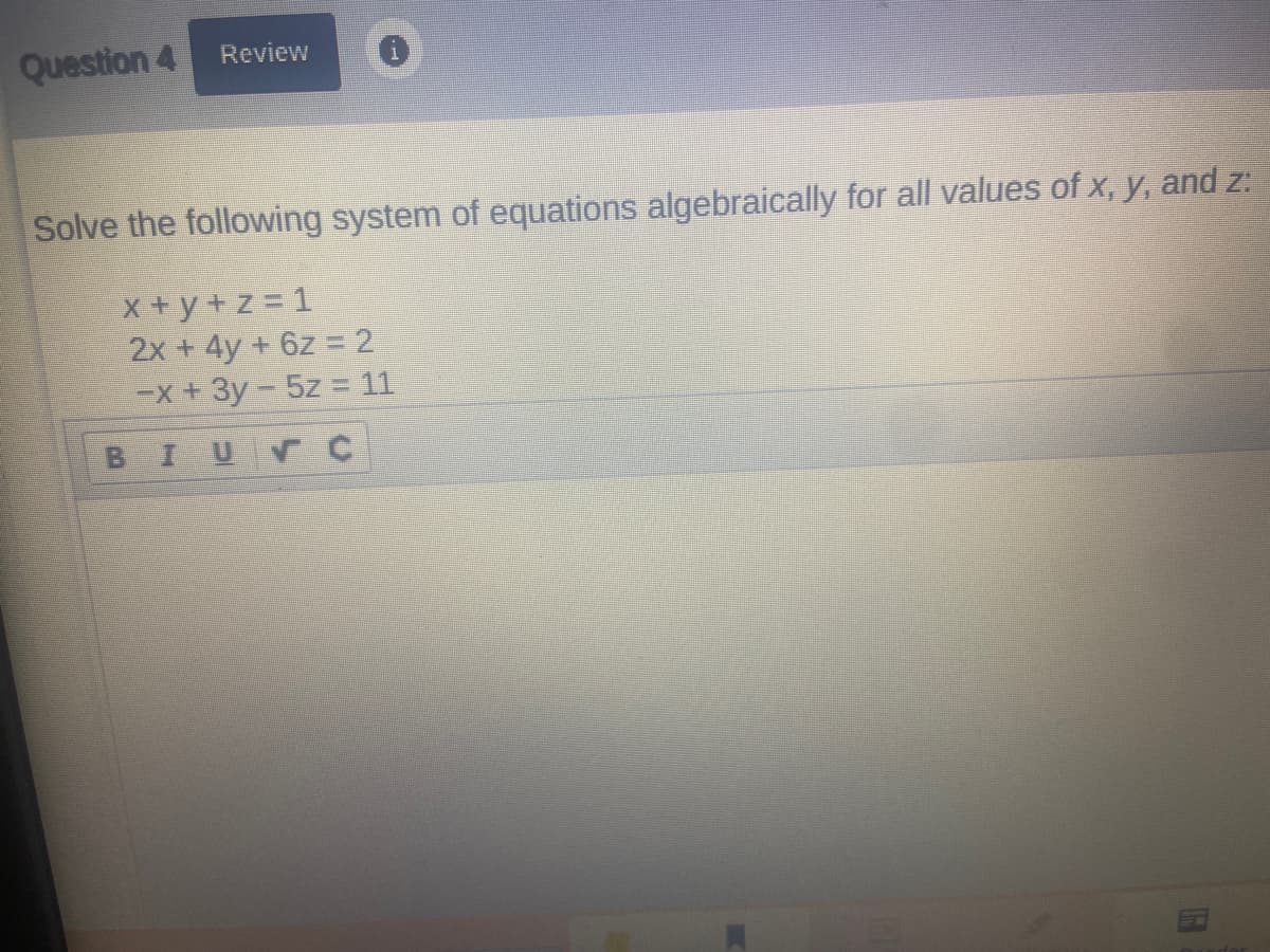 Question 4
Review
Solve the following system of equations algebraically for all values of x, y, and z:
X+y +z = 1
2x + 4y +6z = 2
EX +3y - 5z = 11
BIUVC
