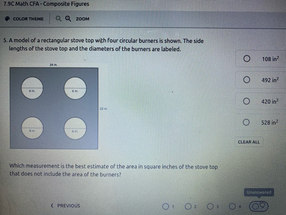 7.9C Math CFA-Composite Figures
COLOR THEME
Q Q zoOM
5. A model of a rectangular stove top with four circular burners is shown. The side
lengths of the stove top and the diameters of the burners are labeled.
108 in?
24 in.
492 in?
6 in.
420 in?
22 in.
528 in?
6 in
6 in
CLEAR ALL
Which measurement is the best estimate of the area in square inches of the stove top
that does not include the area of the burners?
Unanswered
( PREVIOUS
O O2
