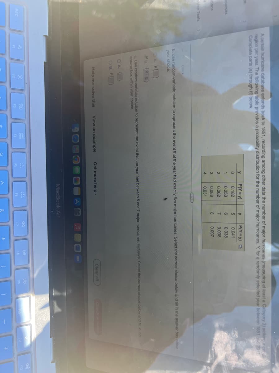 ce
sources
tions
Lion Tools
esc
A certain hurricane database extends back to 1851, recording among other data the number of major hurricanes (measuring at least a Category 3) striking a ce
region per year. The following table provides a probability distribution for the number of major hurricanes, Y, for a randomly selected year between 1851 and 2011
Complete parts (a) through (f) below.
y
P(Y=y)
y
P(Y=y) D
0
0.182
5
0.041
1
0.253
6
0.038
2
0.262
7
0.008
3
0.088
8
0.097
4
0.031
V
b. Use random-variable notation to represent the event that the year had exactly five major hurricanes. Select the correct choice below and fill in the answer box within
your choice.
A P
B. {Y=5}
c. Use random-variable notation to represent the event that the year had between 5 and 7 major hurricanes, inclusive. Select the correct choice below and fill in the
answer box within your choice.
OA
{}
Clear all
Check answers
Help me solve this
Get more help.
View an example
20
0000
F10
F2
F3
F4
F1
OB. P
F5
MacBook Air
F6
F7
*
DII
F8
14
DD
F9
F11
+
F12