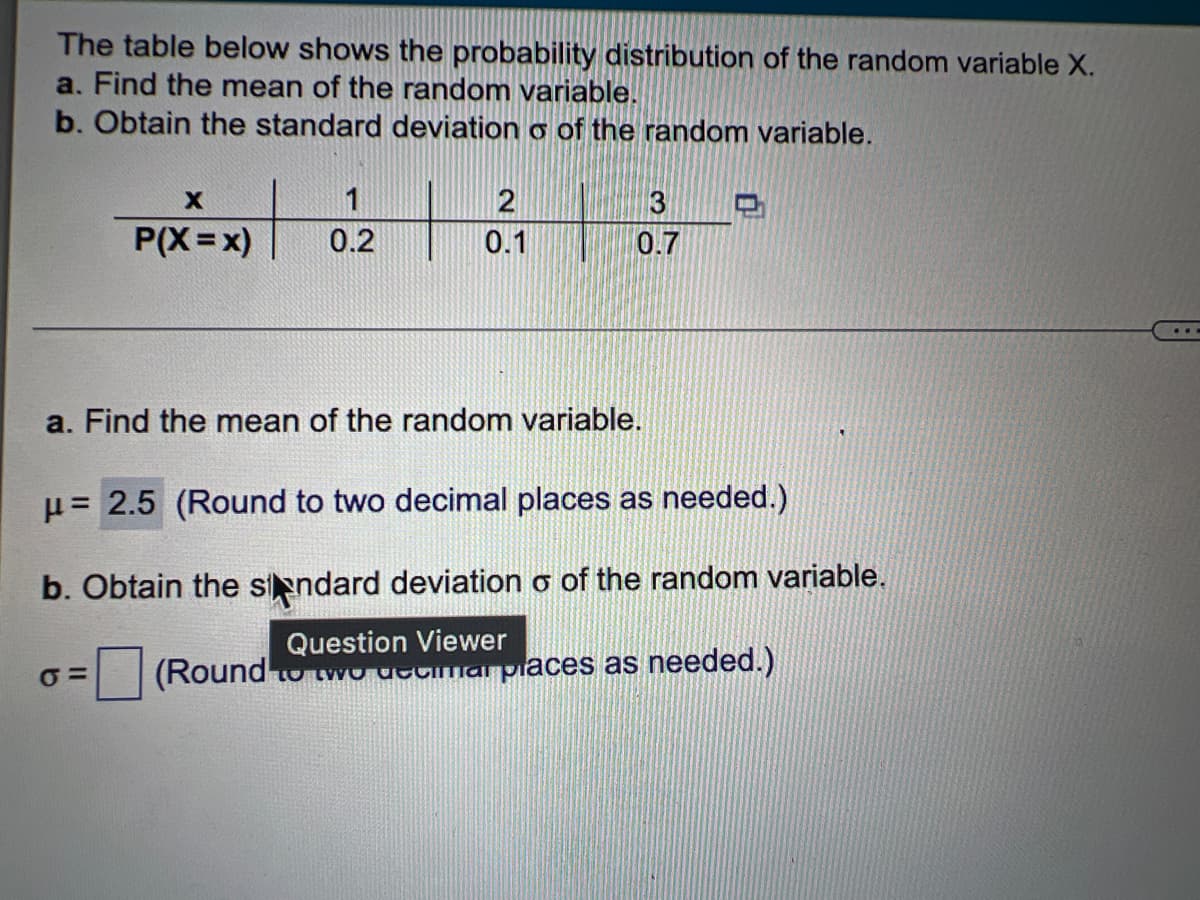 The table below shows the probability distribution of the random variable X.
a. Find the mean of the random variable.
b. Obtain the standard deviation o of the random variable.
X
2
3
P(X=x)
0.2
0.1
0.7
a. Find the mean of the random variable.
μ=
= 2.5 (Round to two decimal places as needed.)
b. Obtain the standard deviation o of the random variable.
Question Viewer
σ=
(Round to two decimal places as needed.)