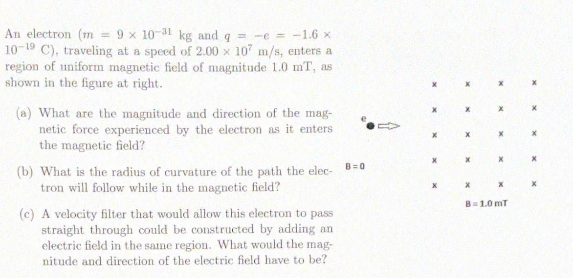 An electron (m 9 x 10-31 kg and q = -e = -1.6 x
10-19 C), traveling at a speed of 2.00 x 107 m/s, enters a
region of uniform magnetic field of magnitude 1.0 mT, as
shown in the figure at right.
(a) What are the magnitude and direction of the mag-
netic force experienced by the electron as it enters
the magnetic field?
B=0
(b) What is the radius of curvature of the path the elec-
tron will follow while in the magnetic field?
B=1.0 mT
(c) A velocity filter that would allow this electron to pass
straight through could be constructed by adding an
electric field in the same region. What would the mag-
nitude and direction of the electric field have to be?
