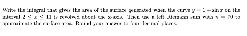 Write the integral that gives the area of the surface generated when the curve y = 1+ sin x on the
interval 2 < x < 11 is revolved about the x-axis. Then use a left Riemann sum with n = 70 to
approximate the surface area. Round your answer to four decimal places.
