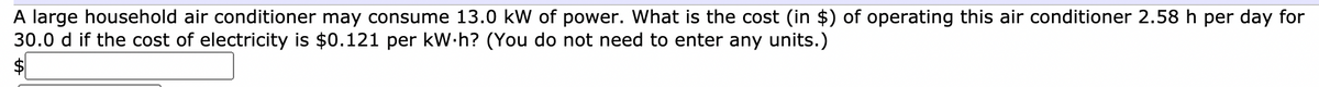A large household air conditioner may consume 13.0 kW of power. What is the cost (in $) of operating this air conditioner 2.58 h per day for
30.0 d if the cost of electricity is $0.121 per kW.h? (You do not need to enter any units.)
