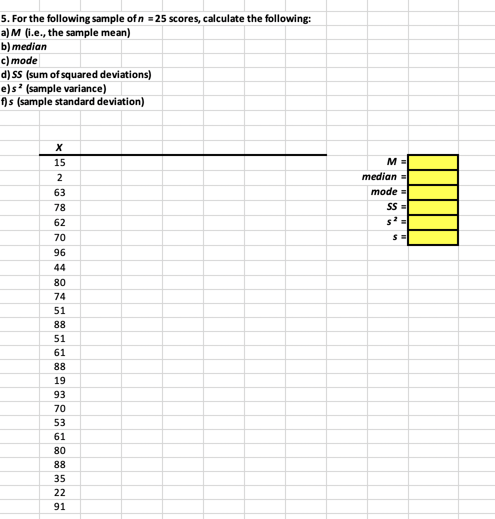 5. For the following sample of n = 25 scores, calculate the following:
a) M (i.e., the sample mean)
b) median
c) mode
d) SS (sum of squared deviations)
e) s ² (sample variance)
f) s (sample standard deviation)
X
15
2
63
78
62
70
96
44
80
74
51
88
51
61
88
19
93
70
53
61
80
88
35
22
91
M =
median =
mode =
SS=
s² =
S =