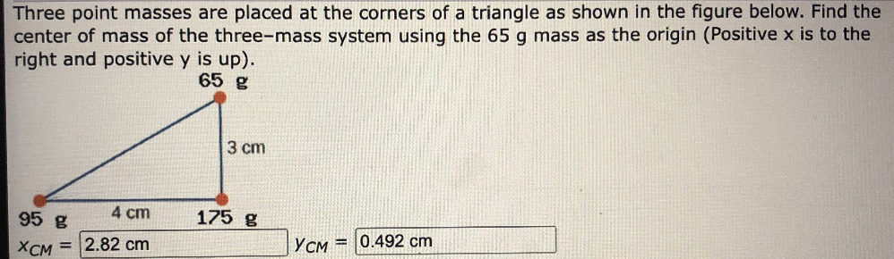 Three point masses are placed at the corners of a triangle as shown in the figure below. Find the
center of mass of the three-mass system using the 65 g mass as the origin (Positive x is to the
right and positive y is up).
65 g
3 cm
95 g
4 cm
175 g
YCM
0.492 cm
%3D
Хсм 3D 2.82 cm
