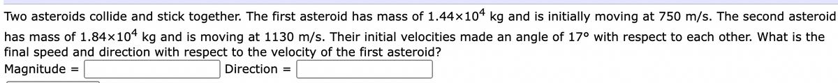 Two asteroids collide and stick together. The first asteroid has mass of 1.44x104 kg and is initially moving at 750 m/s. The second asteroid
has mass of 1.84x104 kg and is moving at 1130 m/s. Their initial velocities made an angle of 17° with respect to each other. What is the
final speed and direction with respect to the velocity of the first asteroid?
Magnitude
Direction
