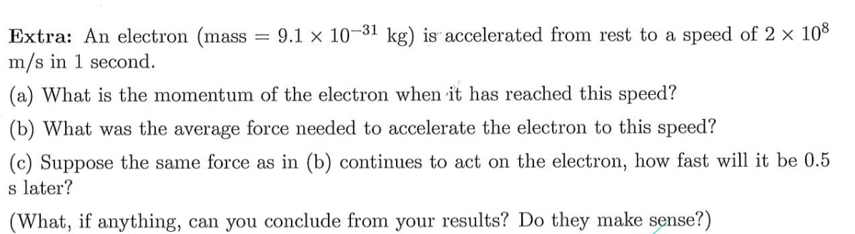9.1 x 10-31 kg) is accelerated from rest to a speed of 2 x 108
Extra: An electron (mass :
m/s in 1 second.
(a) What is the momentum of the electron when it has reached this speed?
(b) What was the average force needed to accelerate the electron to this speed?
(c) Suppose the same force as in (b) continues to act on the electron, how fast will it be 0.5
s later?
(What, if anything, can you conclude from your results? Do they make sense?)
