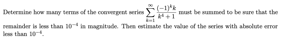(-1)*k
Determine how many terms of the convergent series >
must be summed to be sure that the
k4 +1
k=1
remainder is less than 10-4 in magnitude. Then estimate the value of the series with absolute error
less than 104.
