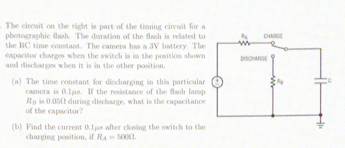 The circuit on the right is prt of the timing circuit for a
photographic lash. The duration of the flash is related to
the RC time constant. The camera has a 3V battery. The
capacitor charges when the switch is in the position shown
and discharges when it is in the other position.
RA
CHARGE
DISCHARGE
(a) The time constant for discharging in this particular
camera is 0.1us. If the resistance of the flash lamp
Ry is 0.052 during discharge, what is the capacitance
of the capacitor?
Re
(b) Find the current 0.1us after closing the switch to the
charging position, if RA
5002.
