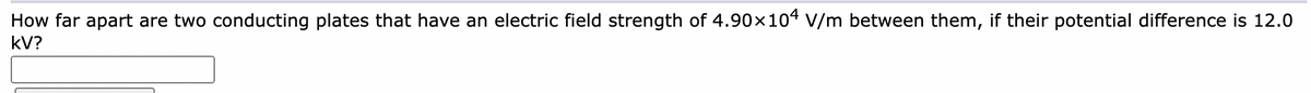 How far apart are two conducting plates that have an electric field strength of 4.90x104 V/m between them, if their potential difference is 12.0
kV?
