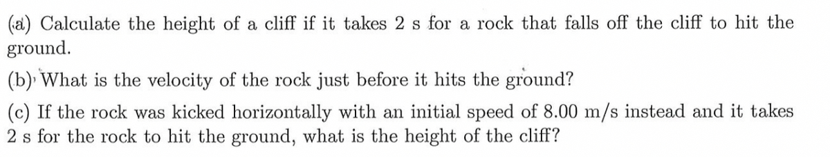 (a) Calculate the height of a cliff if it takes 2 s for a rock that falls off the cliff to hit the
ground.
(b) What is the velocity of the rock just before it hits the ground?
(c) If the rock was kicked horizontally with an initial speed of 8.00 m/s instead and it takes
2 s for the rock to hit the ground, what is the height of the cliff?
