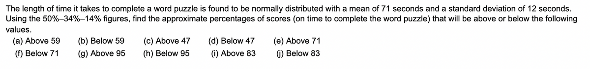 The length of time it takes to complete a word puzzle is found to be normally distributed with a mean of 71 seconds and a standard deviation of 12 seconds.
Using the 50%-34%-14% figures, find the approximate percentages of scores (on time to complete the word puzzle) that will be above or below the following
values.
(a) Above 59
(f) Below 71
(b) Below 59
(g) Above 95
(c) Above 47
(h) Below 95
(d) Below 47
(i) Above 83
(e) Above 71
(j) Below 83