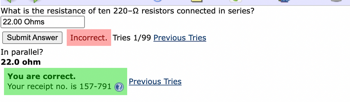 What is the resistance of ten 220-2 resistors connected in series?
22.00 Ohms
Submit Answer
Incorrect. Tries 1/99 Previous Tries
In parallel?
22.0 ohm
You are correct.
Previous Tries
Your receipt no. is 157-791
