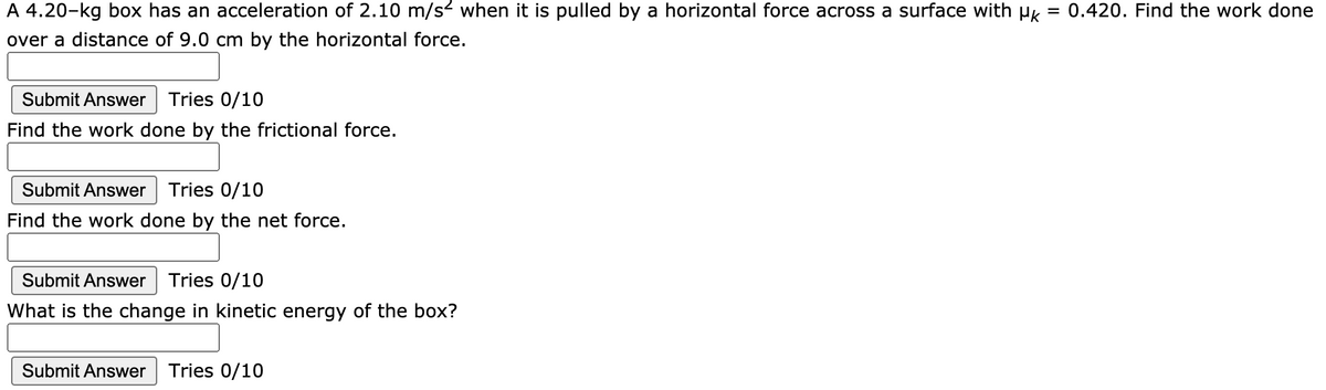 A 4.20-kg box has an acceleration of 2.10 m/s2 when it is pulled by a horizontal force across a surface with µk
0.420. Find the work done
over a distance of 9.0 cm by the horizontal force.
Submit Answer Tries 0/10
Find the work done by the frictional force.
Submit Answer
Tries 0/10
Find the work done by the net force.
Submit Answer
Tries 0/10
What is the change in kinetic energy of the box?
Submit Answer
Tries 0/10

