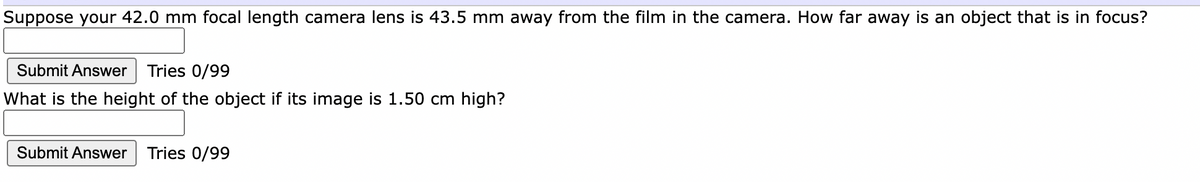 Suppose your 42.0 mm focal length camera lens is 43.5 mm away from the film in the camera. How far away is an object that is in focus?
Submit Answer Tries 0/99
What is the height of the object if its image is 1.50 cm high?
Submit Answer
Tries 0/99
