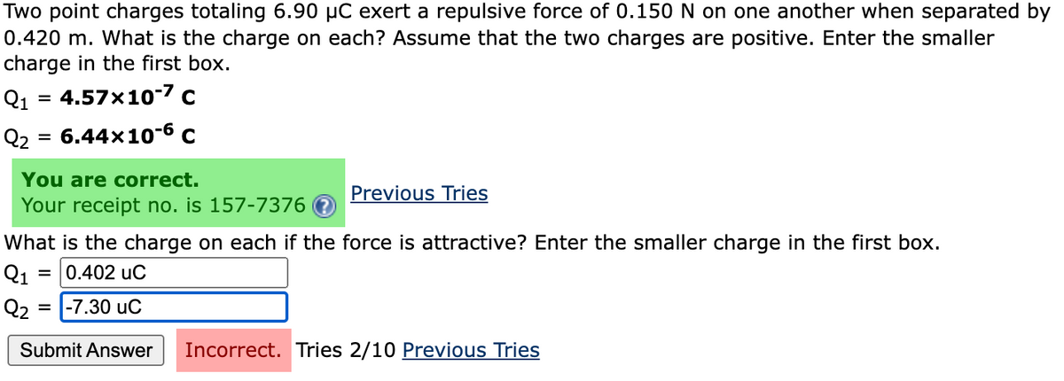 Two point charges totaling 6.90 µC exert a repulsive force of 0.150 N on one another when separated by
0.420 m. What is the charge on each? Assume that the two charges are positive. Enter the smaller
charge in the first box.
Q1 = 4.57x10-7 c
Q2 = 6.44x10-6 c
You are correct.
Your receipt no. is 157-7376
Previous Tries
What is the charge on each if the force is attractive? Enter the smaller charge in the first box.
Q1
= 0.402 uC
Q2 =
-7.30 uC
Submit Answer
Incorrect. Tries 2/10 Previous Tries
