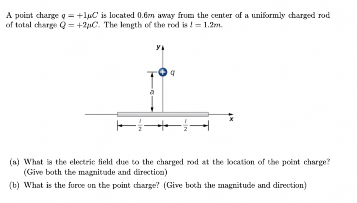 A point charge q = +1µC is located 0.6m away from the center of a uniformly charged rod
of total charge Q = +2µC. The length of the rod is l = 1.2m.
%3D
YA
a
(a) What is the electric field due to the charged rod at the location of the point charge?
(Give both the magnitude and direction)
(b) What is the force on the point charge? (Give both the magnitude and direction)
