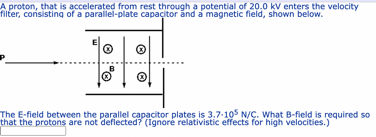 A proton, that is accelerated from rest through a potential of 20.0 kV enters the velocity
filter, consisting of a parallel-plate capacitor ănd a magnetic field, shown below.
E
B
The E-field between the parallel capacitor plates is 3.7.105 N/C. What B-field is required so
that the protons are not deflected? (Ignorė relativistic effects for high velocities.)
