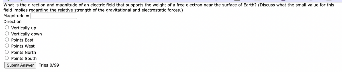 What is the direction and magnitude of an electric field that supports the weight of a free electron near the surface of Earth? (Discuss what the small value for this
field implies regarding the relative strength of the gravitational and electrostatic forces.)
Magnitude
Direction
Vertically up
Vertically down
Points East
Points West
Points North
Points South
Submit Answer
Tries 0/99
