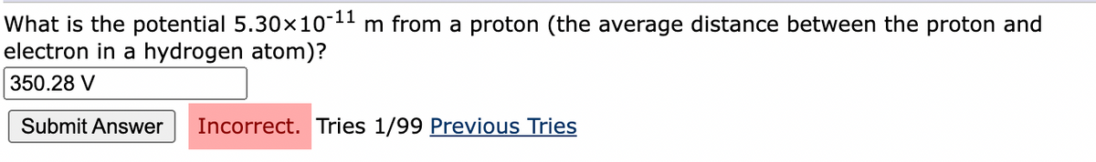 What is the potential 5.30x10-11 m from a proton (the average distance between the proton and
electron in a hydrogen atom)?
350.28 V
Submit Answer
Incorrect. Tries 1/99 Previous Tries
