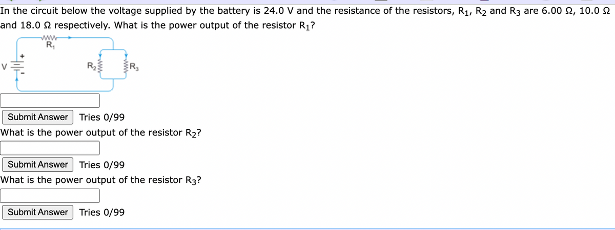 In the circuit below the voltage supplied by the battery is 24.0 V and the resistance of the resistors, R1, R2 and R3 are 6.00 2, 10.0 2
and 18.0 2 respectively. What is the power output of the resistor R1?
www
R,
Submit Answer
Tries 0/99
What is the power output of the resistor R2?
Submit Answer
Tries 0/99
What is the power output of the resistor R3?
Submit Answer Tries 0/99
WW
ww-
