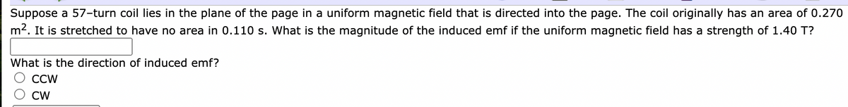 Suppose a 57-turn coil lies in the plane of the page in a uniform magnetic field that is directed into the page. The coil originally has an area of 0.270
m2. It is stretched to have no area in 0.110 s. What is the magnitude of the induced emf if the uniform magnetic field has a strength of 1.40 T?
What is the direction of induced emf?
CCW
CW
