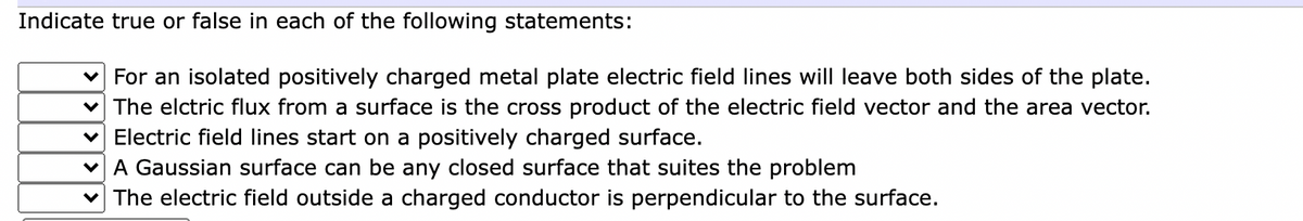 Indicate true or false in each of the following statements:
For an isolated positively charged metal plate electric field lines will leave both sides of the plate.
v The elctric flux from a surface is the cross product of the electric field vector and the area vector.
v Electric field lines start on a positively charged surface.
A Gaussian surface can be any closed surface that suites the problem
The electric field outside a charged conductor is perpendicular to the surface.
