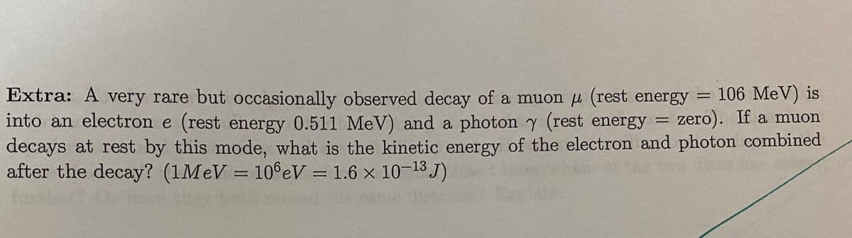 106 MeV) is
Extra: A very rare but occasionally observed decay of a muon µ (rest energy =
into an electron e (rest energy 0.511 MeV) and a photon y (rest energy
decays at rest by this mode, what is the kinetic energy of the electron and photon combined
after the decay? (1M V = 10°eV = 1.6 x 10-13 J)
zero). If a muon
