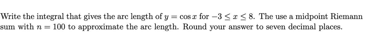 = cos x for –3 < x < 8. The use a midpoint Riemann
100 to approximate the arc length. Round your answer to seven decimal places.
Write the integral that gives the arc length of y
sum with n =
