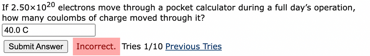 If 2.50x1020 electrons move through a pocket calculator during a full day's operation,
how many coulombs of charge moved through it?
40.0 C
Submit Answer
Incorrect. Tries 1/10 Previous Tries
