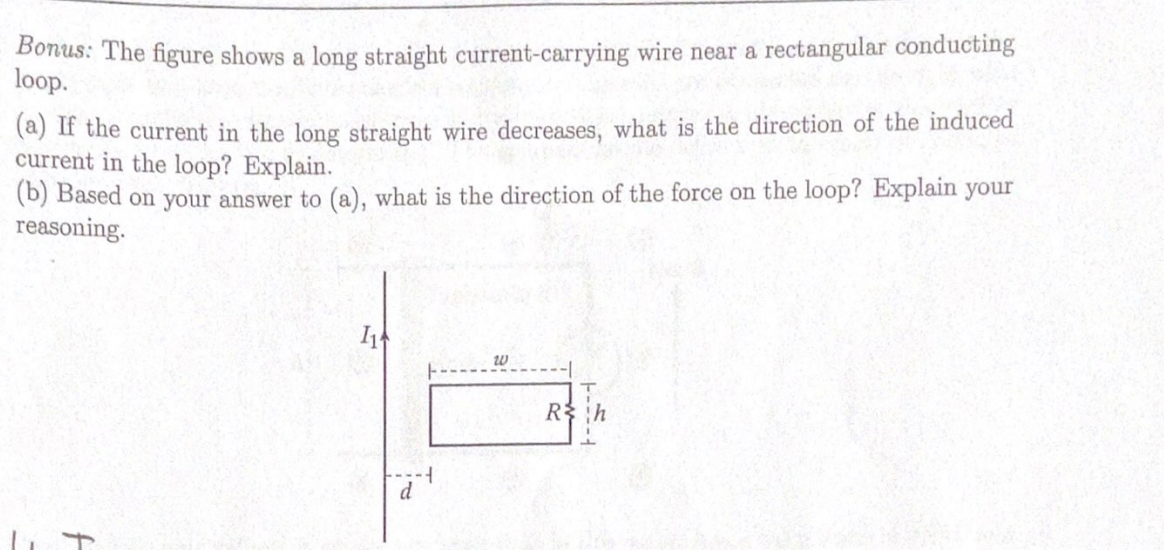 Bonus: The figure shows a long straight current-carrying wire near a rectangular conducting
loop.
(a) If the current in the long straight wire decreases, what is the direction of the induced
current in the loop? Explain.
(b) Based on your answer to (a), what is the direction of the force on the loop? Explain your
reasoning.
R
d
to

