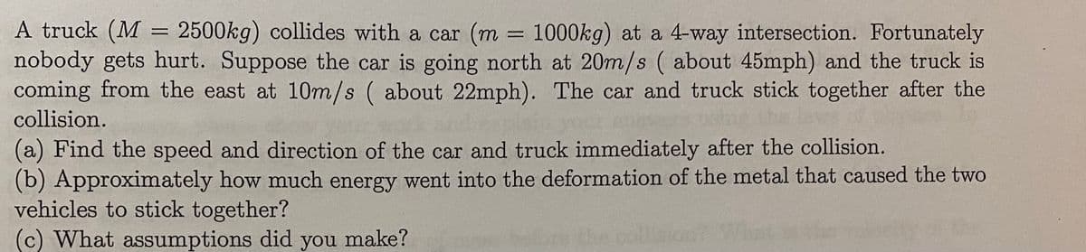 A truck (M = 2500kg) collides with a car (m = 1000kg) at a 4-way intersection. Fortunately
nobody gets hurt. Suppose the car is going north at 20m/s ( about 45mph) and the truck is
coming from the east at 10m/s ( about 22mph). The car and truck stick together after the
%3D
collision.
(a) Find the speed and direction of the car and truck immediately after the collision.
(b) Approximately how much energy went into the deformation of the metal that caused the two
vehicles to stick together?
(c) What assumptions did you make?
The
