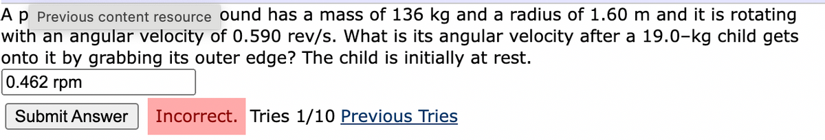 Ap Previous content resource ound has a mass of 136 kg and a radius of 1.60 m and it is rotating
with an angular velocity of 0.590 rev/s. What is its angular velocity after a 19.0-kg child gets
onto it by grabbing its outer edge? The child is initially at rest.
0.462 rpm
Submit Answer
Incorrect. Tries 1/10 Previous Tries
