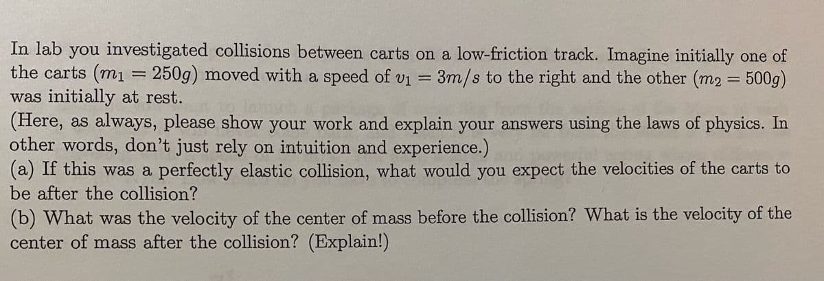 In lab you investigated collisions between carts on a low-friction track. Imagine initially one of
the carts (m1 = 250g) moved with a speed of vi = 3m/s to the right and the other (m2 = 500g)
was initially at rest.
(Here, as always, please show your work and explain your answers using the laws of physics. In
other words, don't just rely on intuition and experience.)
(a) If this was a perfectly elastic collision, what would you expect the velocities of the carts to
be after the collision?
(b) What was the velocity of the center of mass before the collision? What is the velocity of the
center of mass after the collision? (Explain!)
