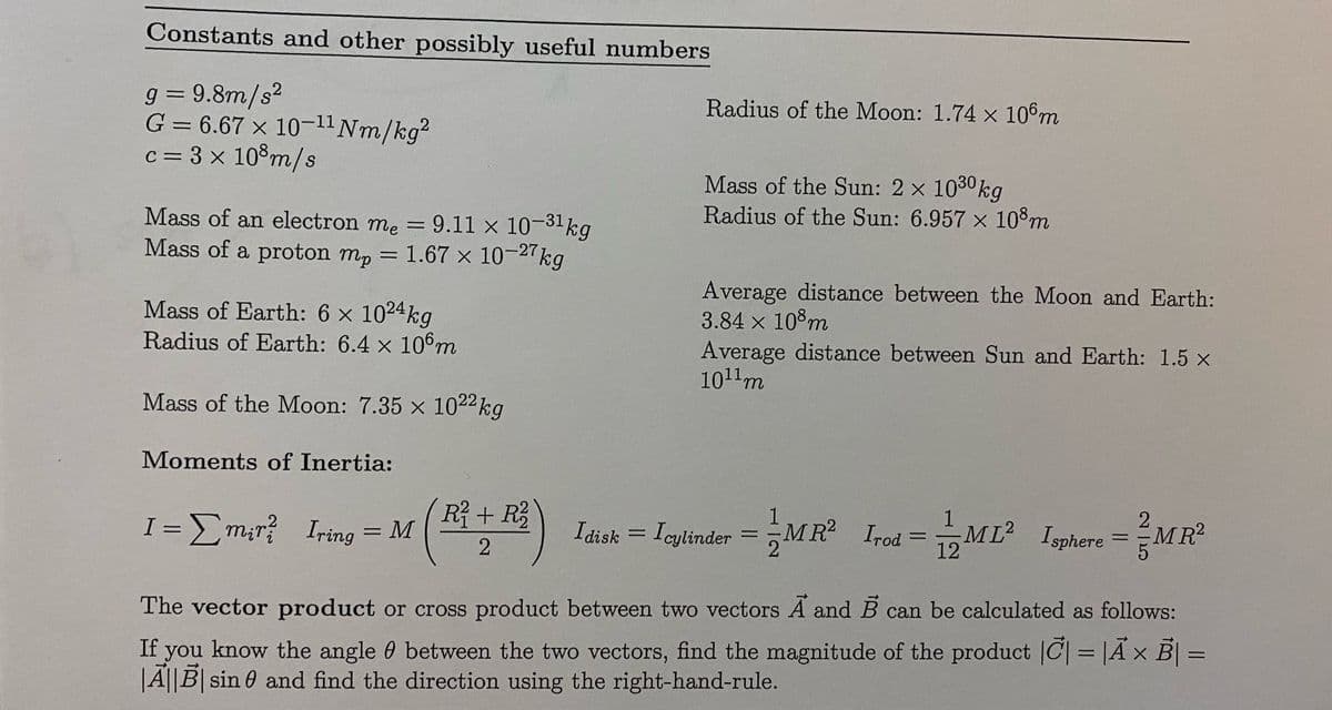 Constants and other possibly useful numbers
g = 9.8m/s?
G = 6.67 × 10-11 Nm/kg?
c= 3 x 10°m/s
Radius of the Moon: 1.74 x 106m
Mass of the Sun: 2 x 1030kg
Radius of the Sun: 6.957 x 10°m
Mass of an electron me =9.11 x 10-31kg
Mass of a proton mp
1.67 x 10-27kg
%3D
Average distance between the Moon and Earth:
3.84 x 10 m
Average distance between Sun and Earth: 1.5 x
1011m
Mass of Earth: 6 x 1024kg
Radius of Earth: 6.4 x 106m
Mass of the Moon: 7.35 x 1022kg
Moments of Inertia:
R+ R
2.
MR²
1
2
I =Em;r? Iring = M
Idisk =ML Igphere =M R
= Icylinder =MR Irod
I disk
%3D
%D
%3D
12
The vector product or cross product between two vectors A and B can be calculated as follows:
If you know the angle 0 between the two vectors, find the magnitude of the product |C| = |Ã × B| =
|A||B| sin 0 and find the direction using the right-hand-rule.
%3D

