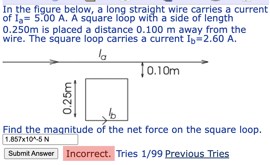 In the figure below, a long straight wire carries a current
of Ia= 5.00 A. A square loop with a side of length
0.250m is placed a distance 0.100 m away from the
wire. The square loop carries a current Iþ=2.60 A.
%3|
la
0.10m
Find the magnitude of the net force on the square loop.
1.857x10^-5 N
Submit Answer
Incorrect. Tries 1/99 Previous Tries
0.25m
