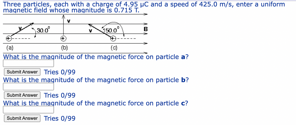 Three particles, each with a charge of 4.95 µC and a speed of 425.0 m/s, enter a uniform
magnetic field whose magnitude is 0.715 T.
30.0°
150.0°
B
V
(a)
(b)
(c)
What is the magnitude of the magnetic force on particle a?
Submit Answer Tries 0/99
What is the magnitude of the magnetic force on particle b?
Submit Answer Tries 0/99
What is the magnitude of the magnetic force on particle c?
Submit Answer Tries 0/99
