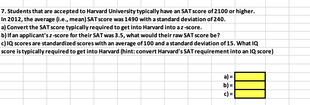7. Students that are accepted to Harvard University typically have an SAT score of 2100 or higher.
In 2012, the average (i.e., mean) SAT score was 1490 with a standard deviation of 240.
a) Convert the SAT score typically required to get into Harvard into a z-score.
b) If an applicant's z-score for their SAT was 3.5, what would their raw SAT score be?
c) IQ scores are standardized scores with an average of 100 and a standard deviation of 15. What IQ
score is typically required to get into Harvard (hint: convert Harvard's SAT requirement into an IQ score)
a) =
b) =