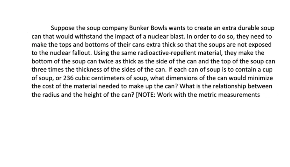 Suppose the soup company Bunker Bowls wants to create an extra durable soup
can that would withstand the impact of a nuclear blast. In order to do so, they need to
make the tops and bottoms of their cans extra thick so that the soups are not exposed
to the nuclear fallout. Using the same radioactive-repellent material, they make the
bottom of the soup can twice as thick as the side of the can and the top of the soup can
three times the thickness of the sides of the can. If each can of soup is to contain a cup
of soup, or 236 cubic centimeters of soup, what dimensions of the can would minimize
the cost of the material needed to make up the can? What is the relationship between
the radius and the height of the can? [NOTE: Work with the metric measurements

