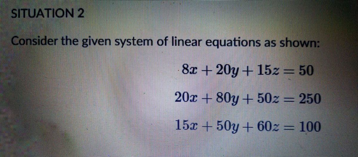 SITUATION 2
Consider the given system of linear equations as shown:
8x +20y+15z 50
20x + 80y +50z
250
15x+50y + 60z = 100
