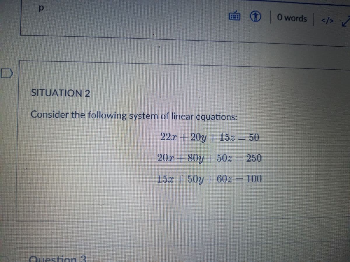 画 ) 0words
O O
</>
SITUATION 2
Consider the following system of linear equations:
22x+20y + 15z = 50
20x+80y+ 50z
= 250
15z+50y + 60 = 100
Question 3
