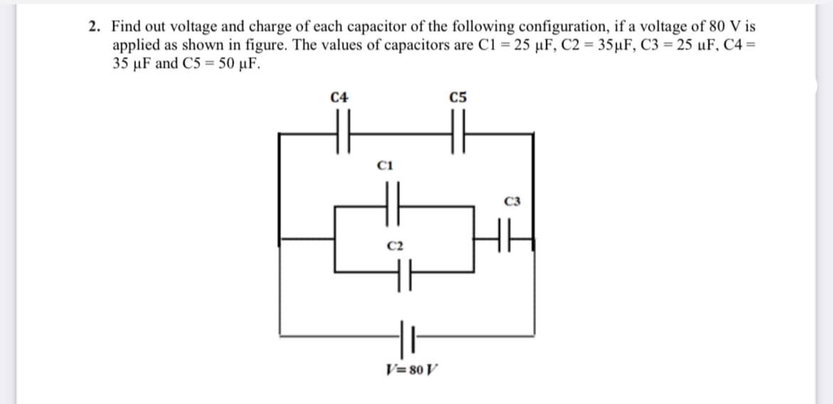 2. Find out voltage and charge of each capacitor of the following configuration, if a voltage of 80 V is
applied as shown in figure. The values of capacitors are C1 = 25 µF, C2 = 35µF, C3 = 25 µF, C4 =
35 µF and C5 = 50 µF.
C4
C5
C1
C2
V=80 V
