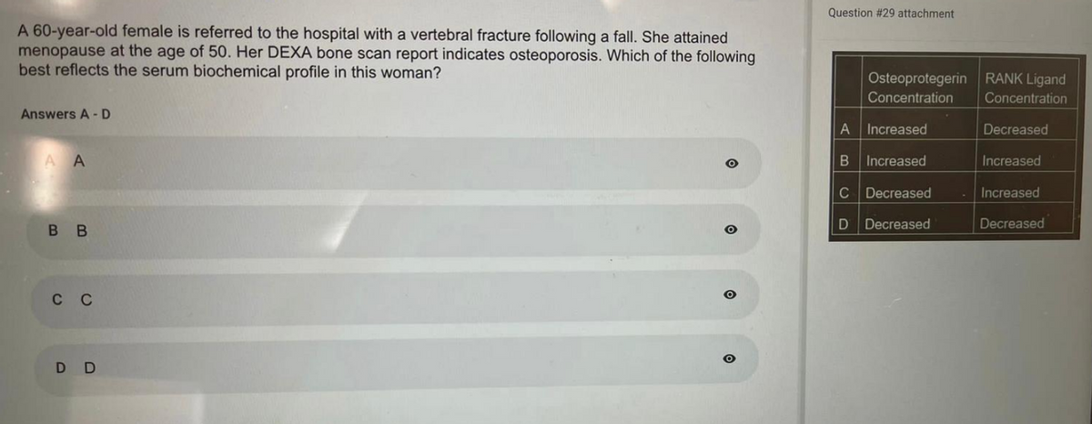 A 60-year-old female is referred to the hospital with a vertebral fracture following a fall. She attained
menopause at the age of 50. Her DEXA bone scan report indicates osteoporosis. Which of the following
best reflects the serum biochemical profile in this woman?
Answers A-D
A A
BB
C C
D D
O
Question #29 attachment
Osteoprotegerin
Concentration
A
Increased
B Increased
C Decreased
D Decreased
RANK Ligand
Concentration
Decreased
Increased
Increased
Decreased