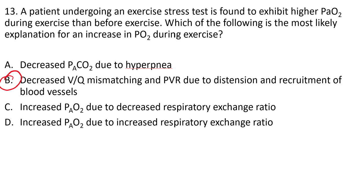13. A patient undergoing an exercise stress test is found to exhibit higher PaO₂
during exercise than before exercise. Which of the following is the most likely
explanation for an increase in PO₂ during exercise?
A. Decreased PACO₂ due to hyperpnea.
2
B? Decreased V/Q mismatching and PVR due to distension and recruitment of
blood vessels
C. Increased PÃO₂ due to decreased respiratory exchange ratio
2
D. Increased PÃO₂ due to increased respiratory exchange ratio