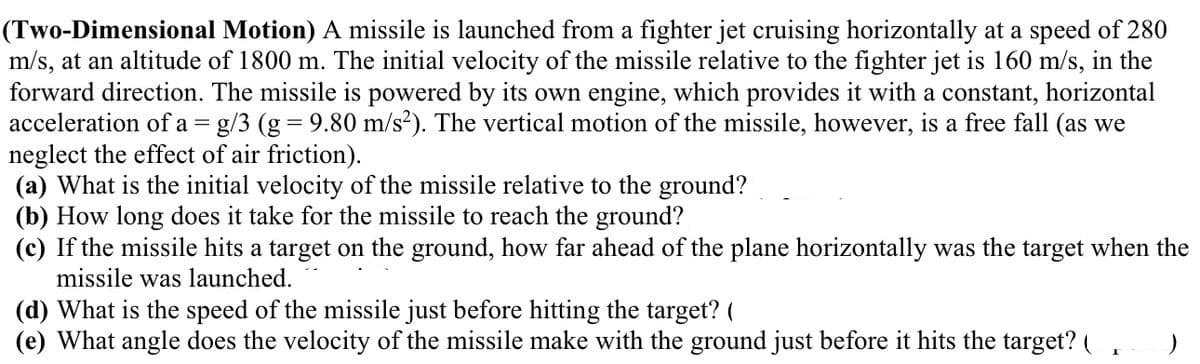 (Two-Dimensional Motion) A missile is launched from a fighter jet cruising horizontally at a speed of 280
m/s, at an altitude of 1800 m. The initial velocity of the missile relative to the fighter jet is 160 m/s, in the
forward direction. The missile is powered by its own engine, which provides it with a constant, horizontal
acceleration of a = g/3 (g = 9.80 m/s?). The vertical motion of the missile, however, is a free fall (as we
neglect the effect of air friction).
(a) What is the initial velocity of the missile relative to the ground?
(b) How long does it take for the missile to reach the ground?
(c) If the missile hits a target on the ground, how far ahead of the plane horizontally was the target when the
missile was launched.
(d) What is the speed of the missile just before hitting the target? (
(e) What angle does the velocity of the missile make with the ground just before it hits the target? (
