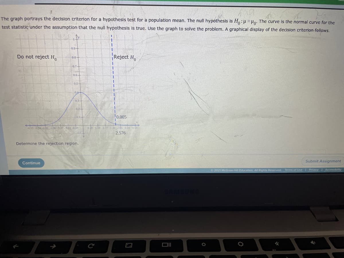 The graph portrays the decision criterion for a hypothesis test for a population mean. The null hypothesis is H:H=Po: The curve Is the normal curve for the
test statistic under the assumption that the null hypothesis is true. Use the graph to solve the problem. A graphical display of the decision criterion follows.
0.9-
Do not reject H.
Reject H,
0.8-
0.7
-0.6-
0.5-
034
10.005
413 3542s s 8 o59
03 1.is 17 136
2.576
Determine the rejection reglon.
Submit Assignment
Continue
2021 McGraw-Hill Education. All Rights Reserved. Terms of Use Privacy Accessibility
