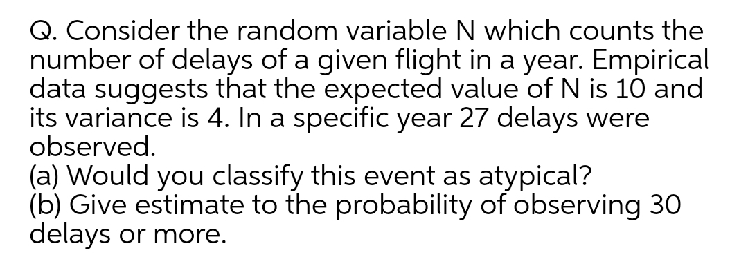 Q. Consider the random variable N which counts the
number of delays of a given flight in a year. Empirical
data suggests that the expected value of N is 10 and
its variance is 4. In a specific year 27 delays were
observed.
(a) Would you classify this event as atypical?
(b) Give estimate to the probability of observing 30
delays or more.
