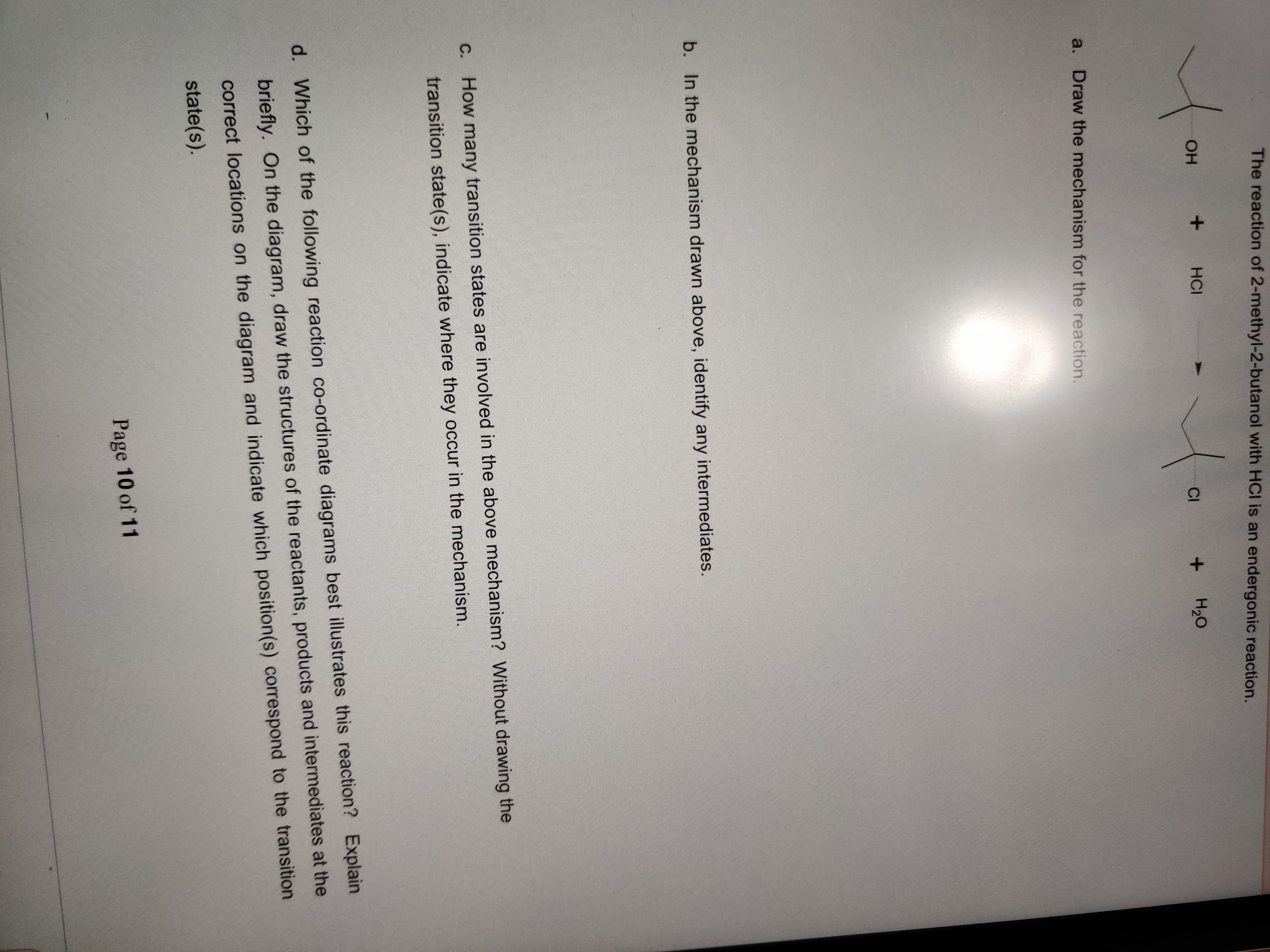 The reaction of 2-methyl-2-butanol with HCI is an endergonic reaction.
HCI
но
a. Draw the mechanism for the reaction.
b. In the mechanism drawn above, identify any intermediates.
C. How many transition states are involved in the above mechanism? Without drawing the
transition state(s), indicate where they occur in the mechanism.
d. Which of the following reaction co-ordinate diagrams best illustrates this reaction? Explain
briefly. On the diagram, draw the structures of the reactants, products and intermediates at the
correct locations on the diagram and indicate which position(s) correspond to the transition
state(s).
Page 10 of 11
