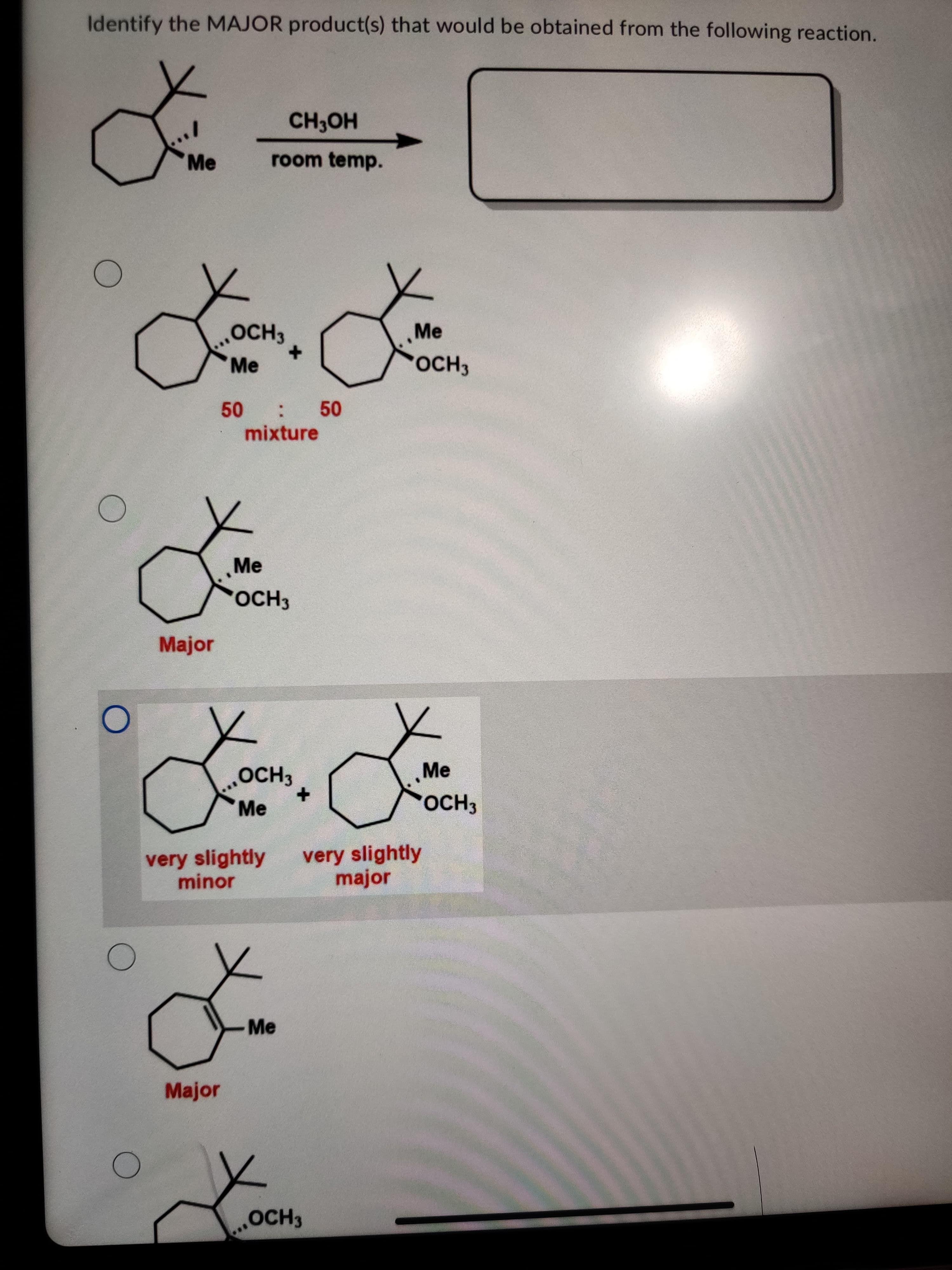 50
Identify the MAJOR product(s) that would be obtained from the following reaction.
HO HO
room temp.
Me
OCH3
Me
Me
OCH3
mixture
Me
OCH3
Major
OCH3
„Me
Me
OCH3
very slightly
minor
very slightly
major
Me
Major
OCH3
