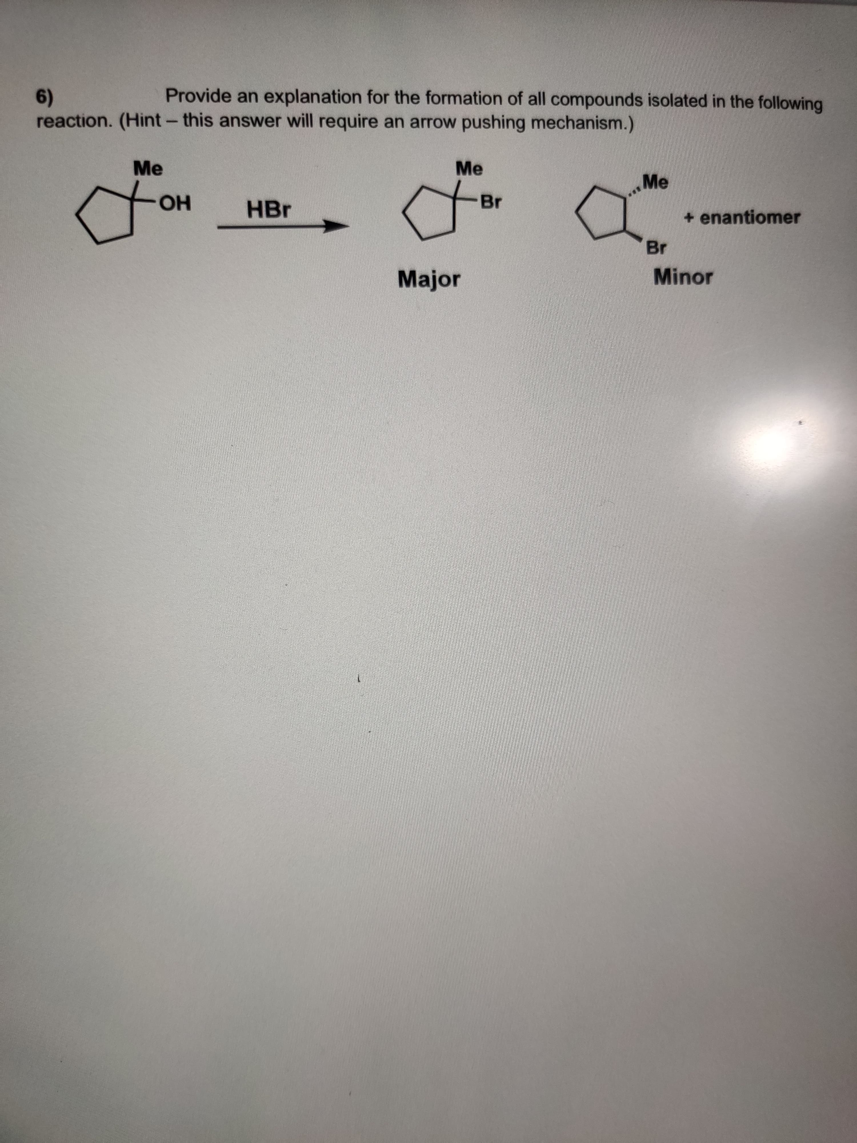 Provide an explanation for the formation of all compounds isolated in the following
6)
reaction. (Hint- this answer will require an arrow pushing mechanism.)
Me
Me
Me
Br
HBr
+ enantiomer
но
Br
Minor
Major
